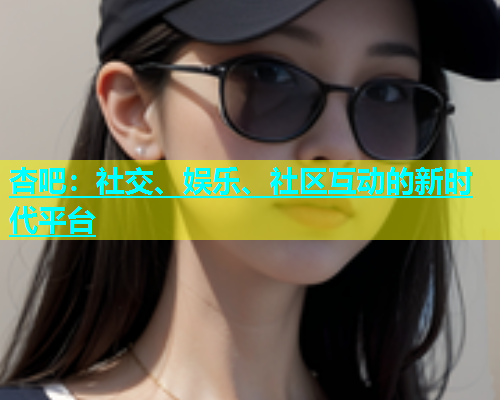 杏吧：社交、娱乐、社区互动的新时代平台