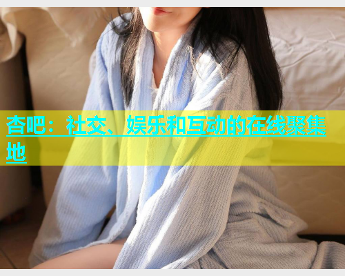 杏吧：社交、娱乐和互动的在线聚集地