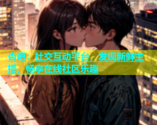 杏吧：社交互动平台，发现新鲜主播，畅享在线社区乐趣