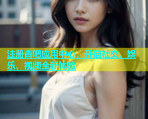 注册杏吧应用中心，开启社交、娱乐、视频全新体验