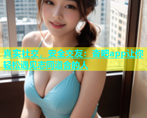 真实社交，安全交友：杏吧app让你轻松遇见志同道合的人