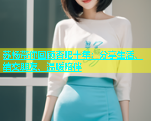 苏畅带你回顾杏吧十年：分享生活、结交朋友、温暖陪伴