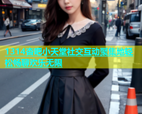 1314杏吧小天堂社交互动聚集地轻松畅聊欢乐无限