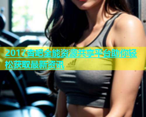 2017杏吧全能资源共享平台助你轻松获取最新资讯