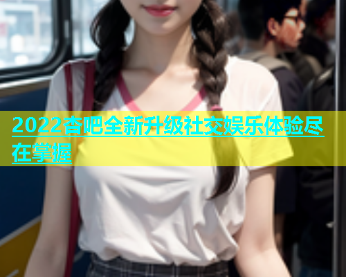 2022杏吧全新升级社交娱乐体验尽在掌握