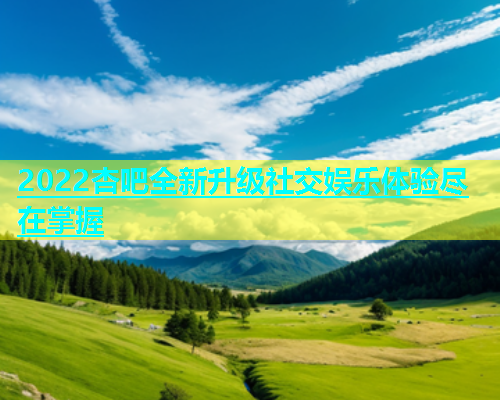2022杏吧全新升级社交娱乐体验尽在掌握