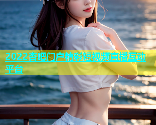 2022杏吧门户精彩短视频直播互动平台