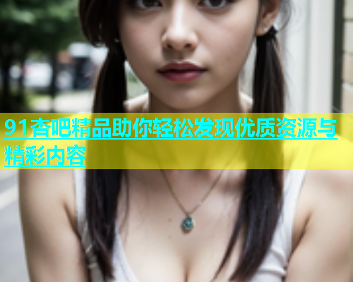91杏吧精品助你轻松发现优质资源与精彩内容