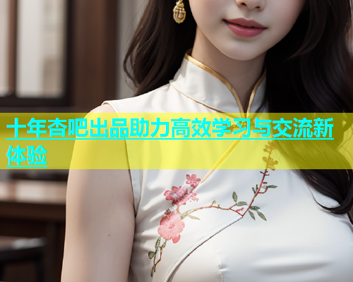 十年杏吧出品助力高效学习与交流新体验