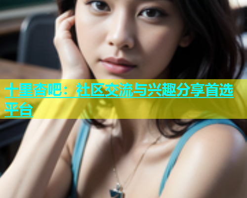 十里杏吧：社区交流与兴趣分享首选平台