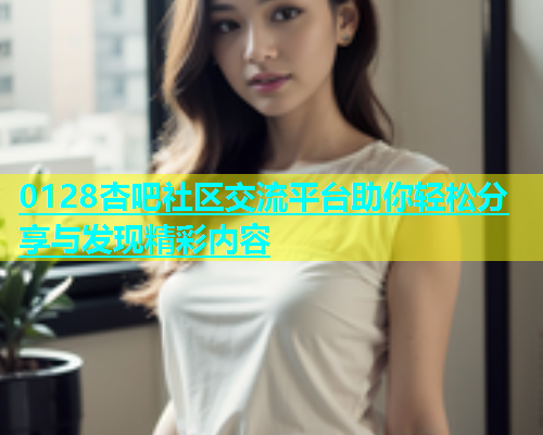 0128杏吧社区交流平台助你轻松分享与发现精彩内容