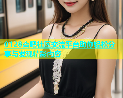 0128杏吧社区交流平台助你轻松分享与发现精彩内容