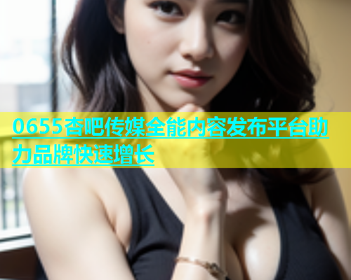 0655杏吧传媒全能内容发布平台助力品牌快速增长