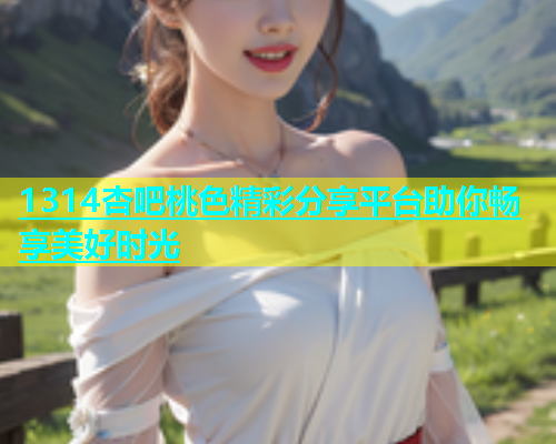 1314杏吧桃色精彩分享平台助你畅享美好时光