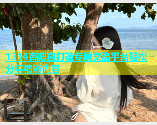1314杏吧直打造专属交流平台轻松分享精彩内容