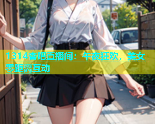 1314杏吧直播间：午夜狂欢，美女零距离互动