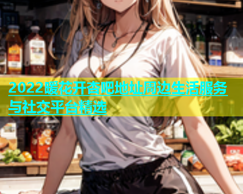 2022暖花开杏吧地址周边生活服务与社交平台精选