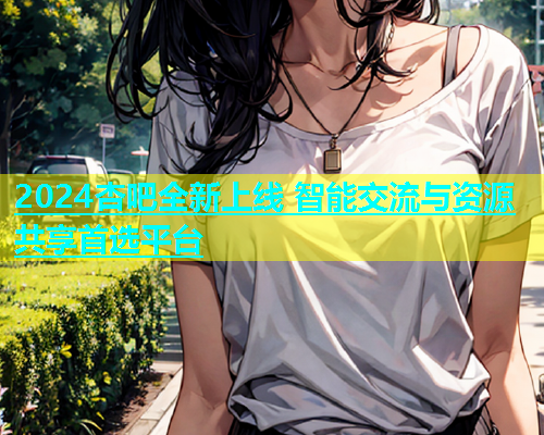 2024杏吧全新上线 智能交流与资源共享首选平台