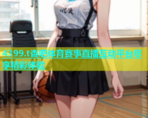 4399.t杏吧体育赛事直播互动平台尽享精彩体验