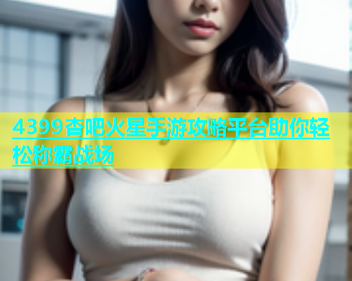 4399杏吧火星手游攻略平台助你轻松称霸战场
