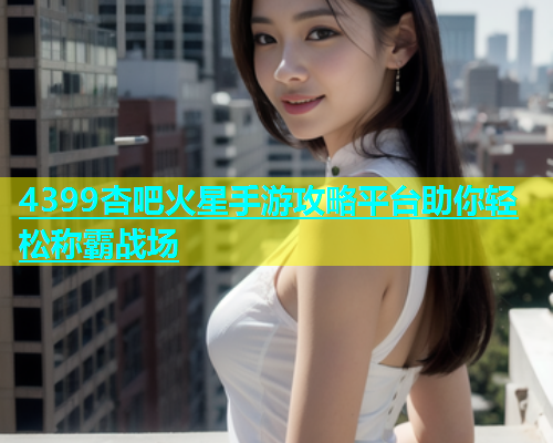 4399杏吧火星手游攻略平台助你轻松称霸战场