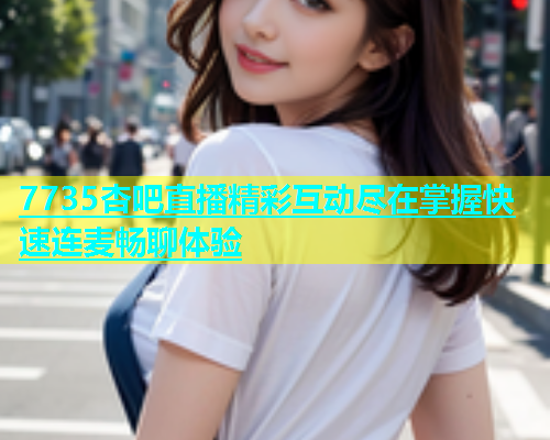 7735杏吧直播精彩互动尽在掌握快速连麦畅聊体验