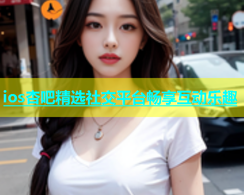 ios杏吧精选社交平台畅享互动乐趣