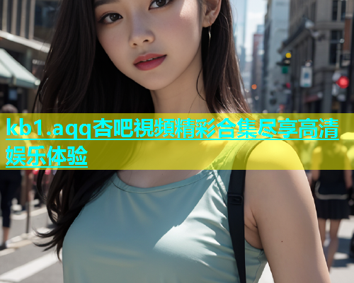 kb1.aqq杏吧視頻精彩合集尽享高清娱乐体验
