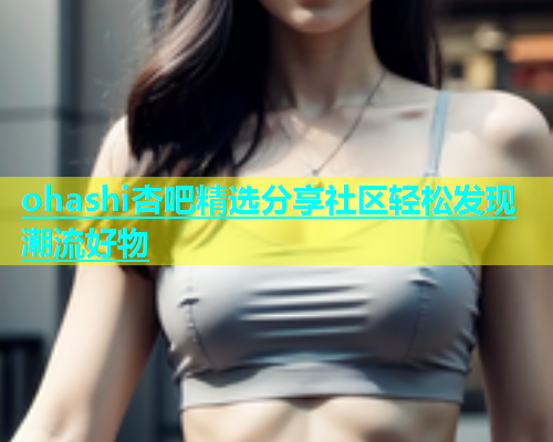 ohashi杏吧精选分享社区轻松发现潮流好物