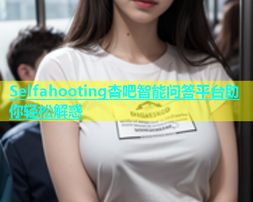 Selfahooting杏吧智能问答平台助你轻松解惑