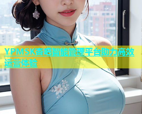 YPMSK杏吧智能管理平台助力高效运营体验