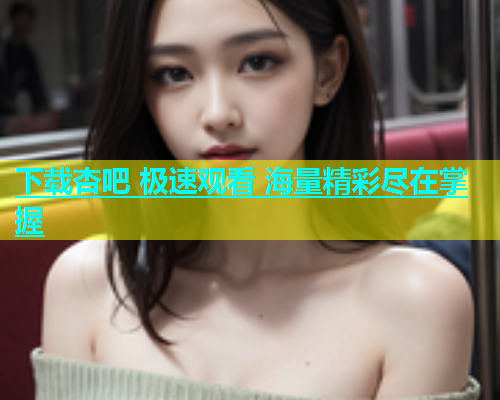 下载杏吧 极速观看 海量精彩尽在掌握