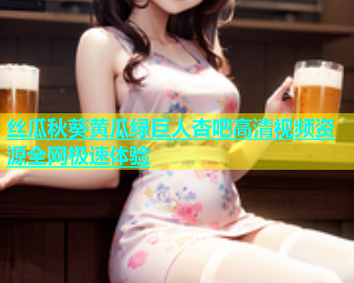 丝瓜秋葵黄瓜绿巨人杏吧高清视频资源全网极速体验