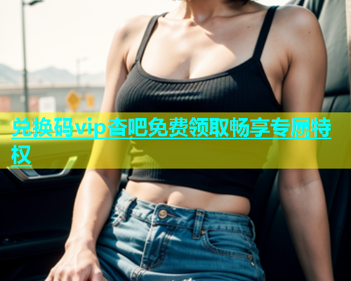 兑换码vip杏吧免费领取畅享专属特权