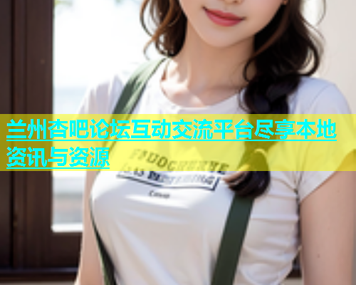 兰州杏吧论坛互动交流平台尽享本地资讯与资源