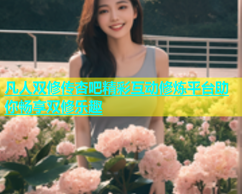 凡人双修传杏吧精彩互动修炼平台助你畅享双修乐趣