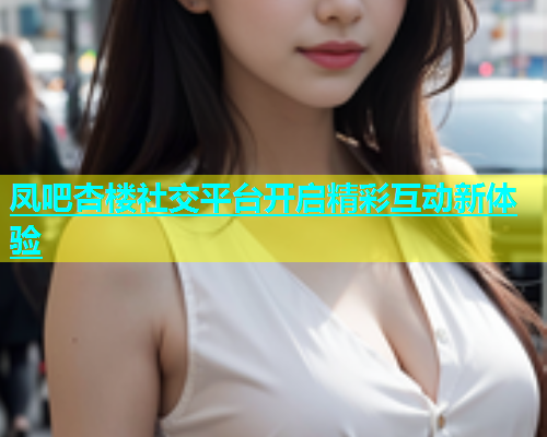 凤吧杏楼社交平台开启精彩互动新体验