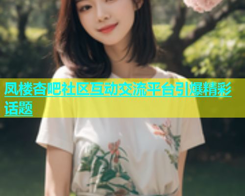 凤楼杏吧社区互动交流平台引爆精彩话题