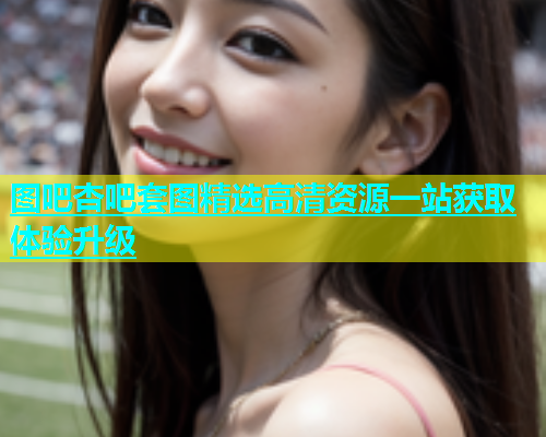图吧杏吧套图精选高清资源一站获取体验升级