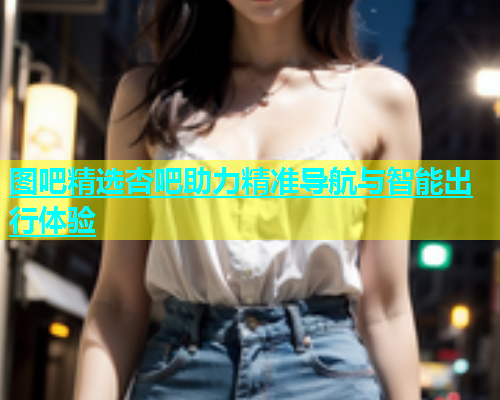 图吧精选杏吧助力精准导航与智能出行体验