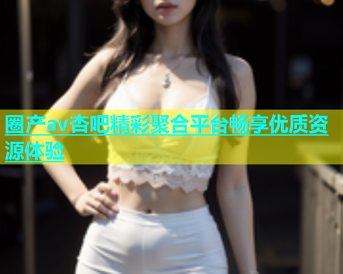 圈产av杏吧精彩聚合平台畅享优质资源体验