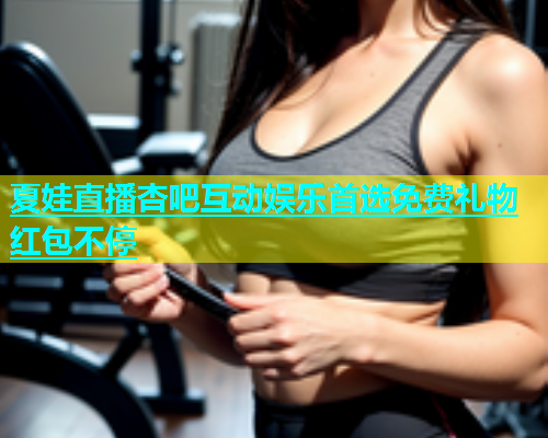 夏娃直播杏吧互动娱乐首选免费礼物红包不停