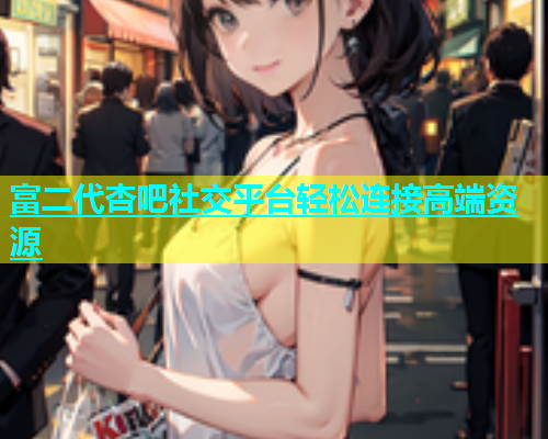 富二代杏吧社交平台轻松连接高端资源
