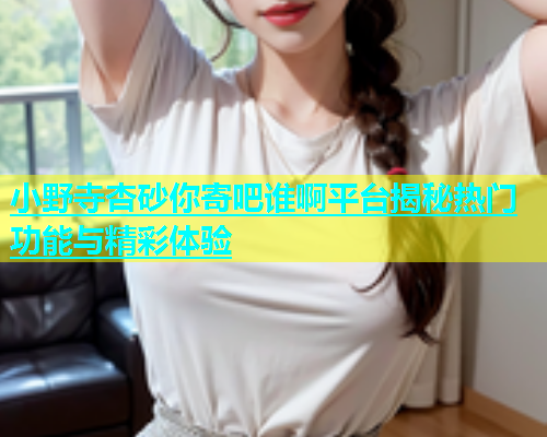 小野寺杏砂你寄吧谁啊平台揭秘热门功能与精彩体验
