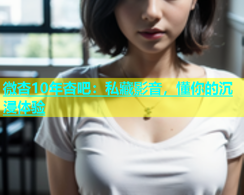 微杏10年杏吧：私藏影音，懂你的沉浸体验