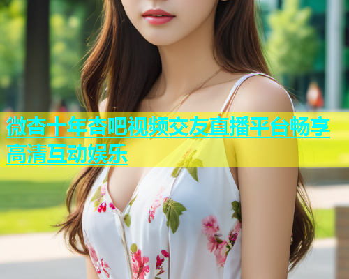 微杏十年杏吧视频交友直播平台畅享高清互动娱乐