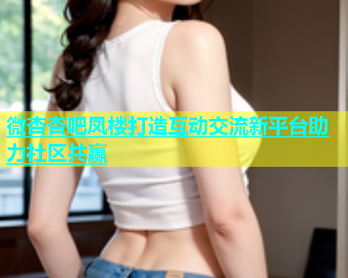 微杏杏吧凤楼打造互动交流新平台助力社区共赢